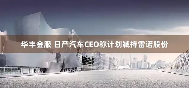华丰金服 日产汽车CEO称计划减持雷诺股份