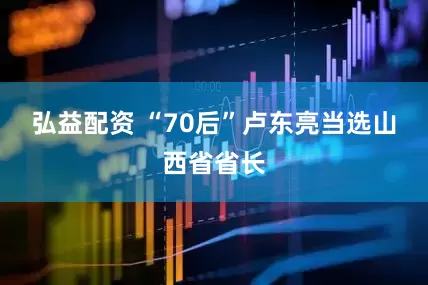 弘益配资 “70后”卢东亮当选山西省省长