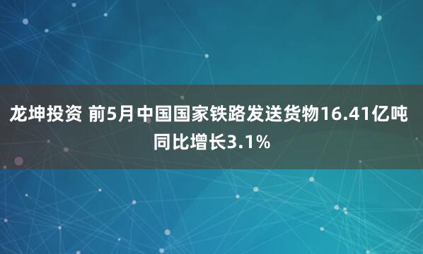 龙坤投资 前5月中国国家铁路发送货物16.41亿吨 同比增长3.1%