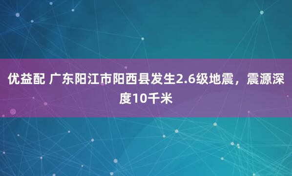优益配 广东阳江市阳西县发生2.6级地震，震源深度10千米