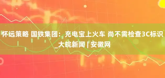 怀远策略 国铁集团：充电宝上火车 尚不需检查3C标识_大皖新闻 | 安徽网