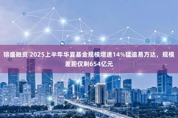 镕盛融资 2025上半年华夏基金规模增速14%猛追易方达，规模差距仅剩654亿元