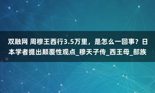 双融网 周穆王西行3.5万里，是怎么一回事？日本学者提出颠覆性观点_穆天子传_西王母_部族