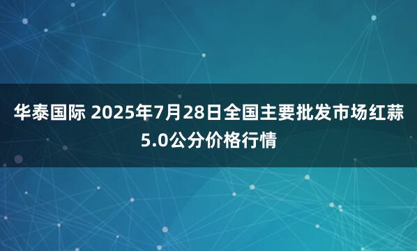 华泰国际 2025年7月28日全国主要批发市场红蒜5.0公分价格行情