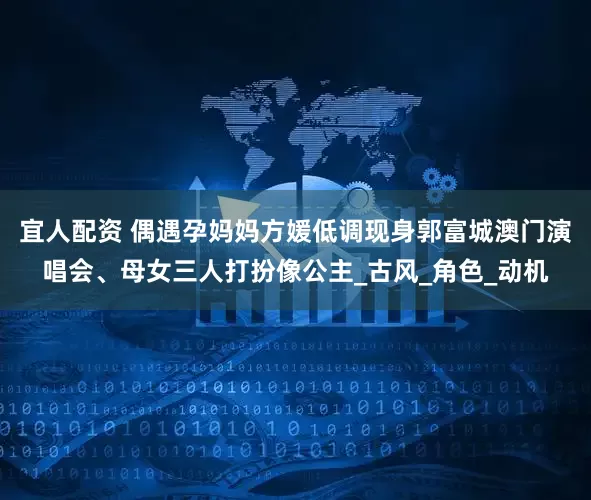 宜人配资 偶遇孕妈妈方媛低调现身郭富城澳门演唱会、母女三人打扮像公主_古风_角色_动机