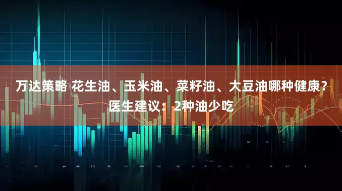 万达策略 花生油、玉米油、菜籽油、大豆油哪种健康？医生建议：2种油少吃