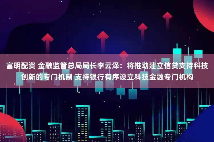 富明配资 金融监管总局局长李云泽：将推动建立信贷支持科技创新的专门机制 支持银行有序设立科技金融专门机构