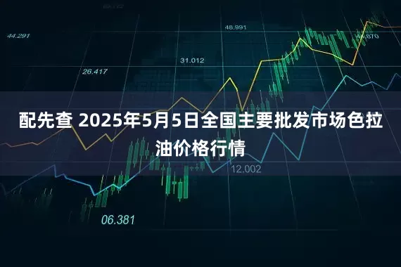 配先查 2025年5月5日全国主要批发市场色拉油价格行情