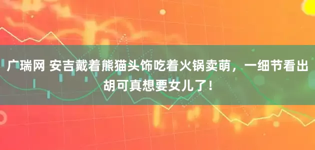 广瑞网 安吉戴着熊猫头饰吃着火锅卖萌，一细节看出胡可真想要女儿了！