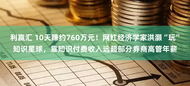 利赢汇 10天赚约760万元！网红经济学家洪灏“玩”知识星球，靠知识付费收入远超部分券商高管年薪
