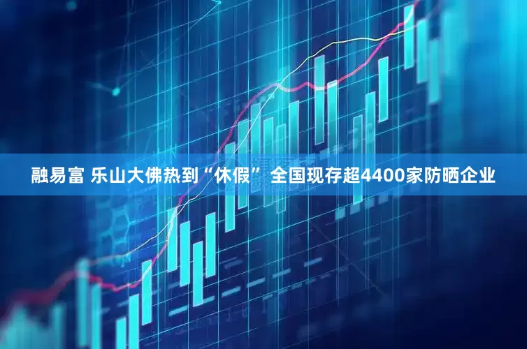 融易富 乐山大佛热到“休假” 全国现存超4400家防晒企业