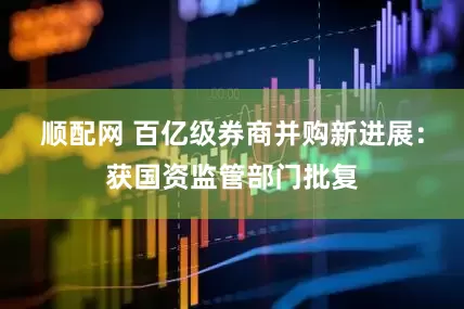 顺配网 百亿级券商并购新进展：获国资监管部门批复