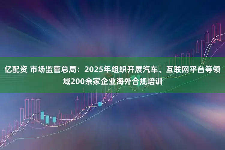 亿配资 市场监管总局：2025年组织开展汽车、互联网平台等领域200余家企业海外合规培训