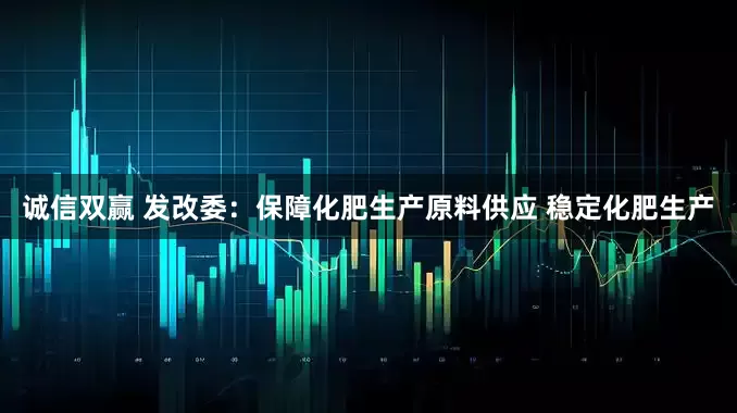 诚信双赢 发改委：保障化肥生产原料供应 稳定化肥生产